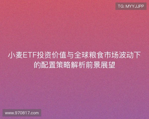 小麦ETF投资价值与全球粮食市场波动下的配置策略解析前景展望